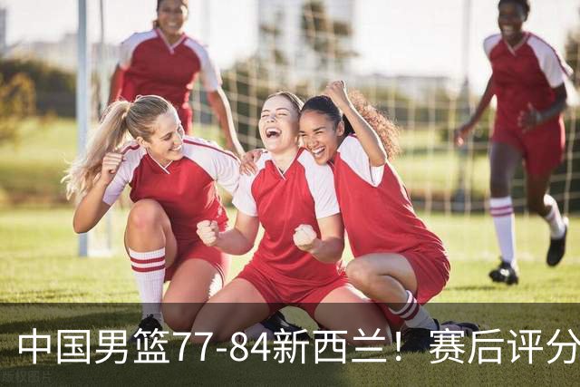 中国男篮77-84新西兰！赛后评分：4人满分 3人优秀 1人7中0严重拉胯